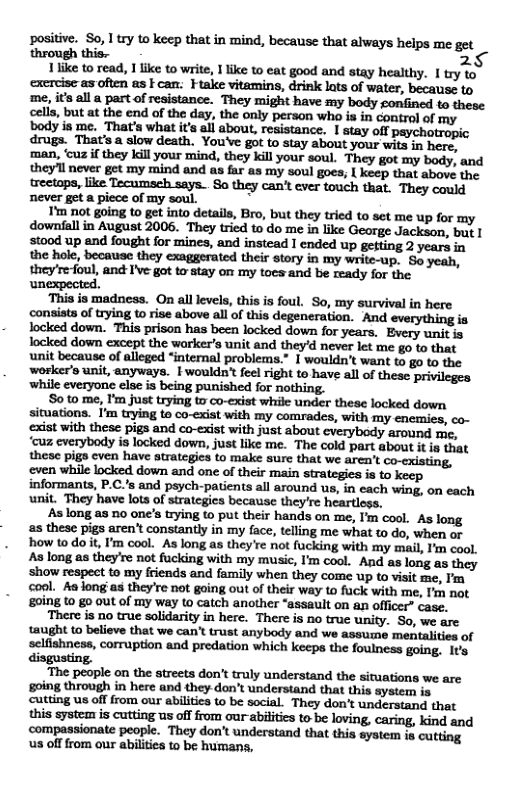 positive. So, 17y to keep that in mind, because that always helps me get through this. 2  1like to read, 1 like to write, I like to eat good and stay healthy. I try to excreise as often as F can: Ftake vitamins, drink lats of water, because to me, its all a part of resistance. They might have my body gonfined to these cells, but at the end of the day, the only person who is in control of my. body i me. That’s what its all about, resistance. I stay off psychotropic drugs. That’s a slow death. You’Ve got to stay about your wita in here, ‘man, ‘cuz if they kill your mind, they kill your soul. They got my body, and they’ll never get my mind and as far as my soul goes; | keep that above the. treetops, like Tecumsch says.. So they can’t ever touch that. They could never get a piece of my soul. N  T’m not going to get into details, Bro, but they tried to set me up for my downfall in August 2006. They tried to do me in like George Jackson, but | stood up and fought for mines, and instead I ended up getting 2 years in the hole, because they exaggerated their story in my write-up. So yeah, they’re-foul, and I’ve got to stay on my toes and be ready for the unexpected.  ‘This is madness. On all levels, this is foul. So, my survival in here consists of rying to rise above all of this degeneration. And everything ia locked down. This prison has been locked down for years. Every unit is Tocked down except the warker’s unit and they’d never let me go to that unit because of alleged “internal problems.” I wouldn’t want to go to the worker’s unit, anyways. | wouldn’t feel right to have all of these privileges while everyone else is being punished for nothing.  So to me, I’m just trying to co-exist while under these locked down situations. I’m trying to co-exist with my comrades, with my enemies, co- exist with these pigs and co-exist with just about everybody around me, ‘cuz everybody is locked down, just like me. The cold part about it is that these pigs cven have atrategics to make sure that we aren’t co.cxisting, even while locked down and one of their main strategies is to keep informants, P.C.’s and psych-patients all around us, in each wing, on each unit. They have lots of strategies because they’re heartioss.  As long as 1o one’s trying to put their hands on me, I’m cool. As long as these pigs aren’t constantly in my face, telling me what t do, when or how todo it, I’m cool. As long as they’re not fucking with my mail, I’m cool As long as they’re not fucking with my music, I’m cool. And as long as they show respect to my friends and family when they come up to visit me, I’m cool. Aa long as they’re not going out of their way to fack with me, I’m not £0ing to g0 out of my way (o catch another “assault on an officer” case.  ‘There is 1o true solidarity in here. There is no true unity. So, we are taught o believe that we can’t trust anybody and we assume mentalities of selfishness, corruption and predation which keeps the foulness going, It’s disgusting.  The people on the streets don’t truly understand the siruations we are going through in here and they don’t understand that this system is cutting us off from our abilities to be social. They don’t understand that this systeas i cutting us offfrom our-abilities to be loving, caring, kind and compassionate people. They don’t understand that this system is cutting s offfrom our abilities to be humans, 